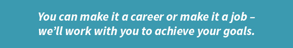 you can make it a career or make it a job - we'll work with you to achieve your goals